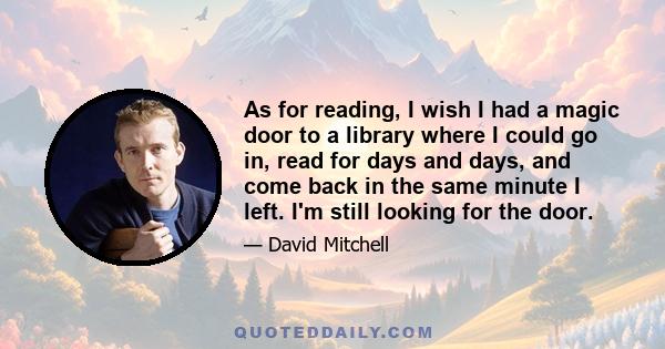 As for reading, I wish I had a magic door to a library where I could go in, read for days and days, and come back in the same minute I left. I'm still looking for the door.