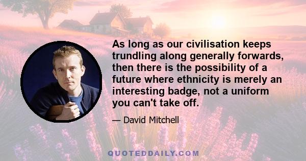 As long as our civilisation keeps trundling along generally forwards, then there is the possibility of a future where ethnicity is merely an interesting badge, not a uniform you can't take off.