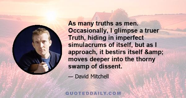 As many truths as men. Occasionally, I glimpse a truer Truth, hiding in imperfect simulacrums of itself, but as I approach, it bestirs itself & moves deeper into the thorny swamp of dissent.