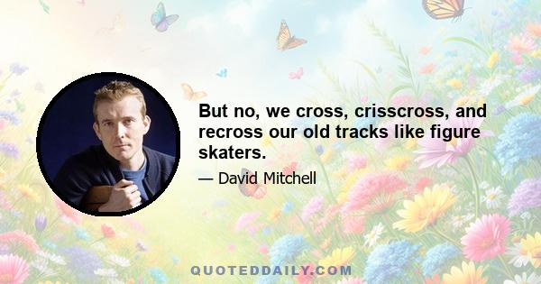 But no, we cross, crisscross, and recross our old tracks like figure skaters.