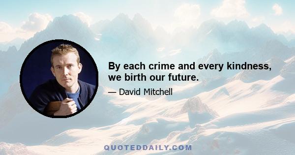 By each crime and every kindness, we birth our future.