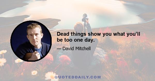 Dead things show you what you’ll be too one day.