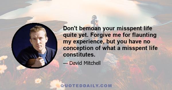 Don't bemoan your misspent life quite yet. Forgive me for flaunting my experience, but you have no conception of what a misspent life constitutes.