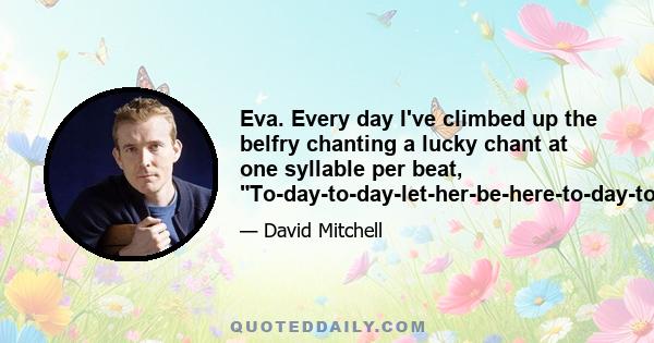 Eva. Every day I've climbed up the belfry chanting a lucky chant at one syllable per beat, To-day-to-day-let-her-be-here-to-day-to-day.