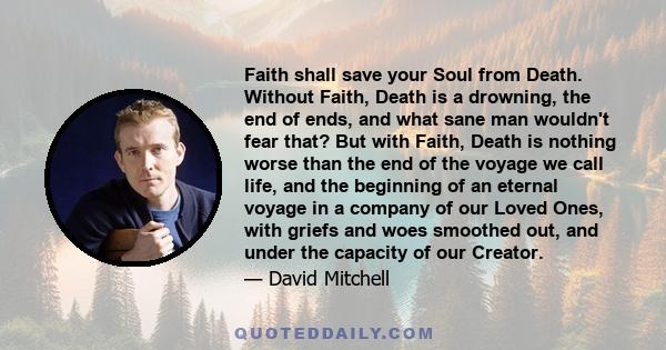 Faith shall save your Soul from Death. Without Faith, Death is a drowning, the end of ends, and what sane man wouldn't fear that? But with Faith, Death is nothing worse than the end of the voyage we call life, and the