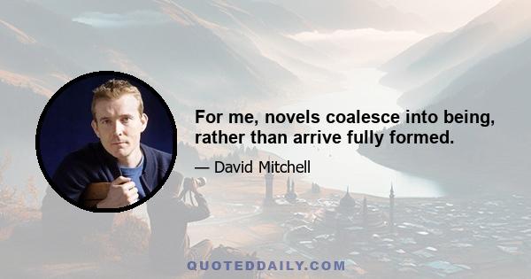 For me, novels coalesce into being, rather than arrive fully formed.