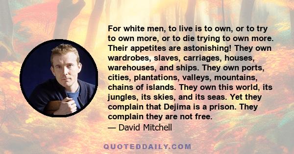 For white men, to live is to own, or to try to own more, or to die trying to own more. Their appetites are astonishing! They own wardrobes, slaves, carriages, houses, warehouses, and ships. They own ports, cities,