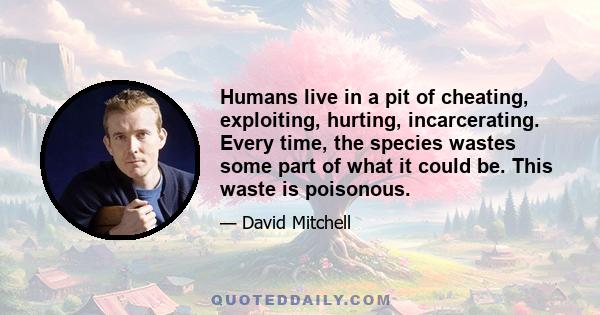 Humans live in a pit of cheating, exploiting, hurting, incarcerating. Every time, the species wastes some part of what it could be. This waste is poisonous.