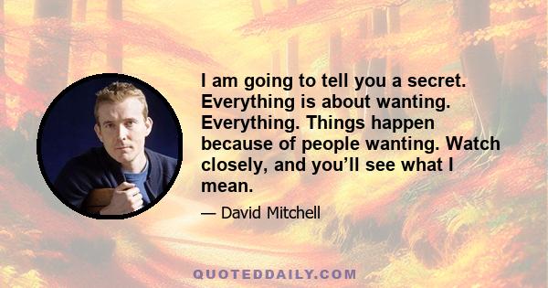 I am going to tell you a secret. Everything is about wanting. Everything. Things happen because of people wanting. Watch closely, and you’ll see what I mean.