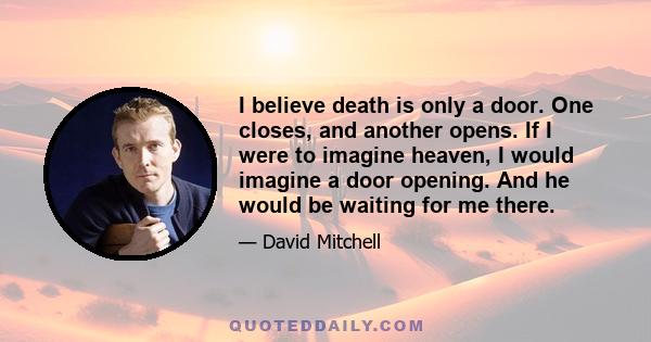 I believe death is only a door. One closes, and another opens. If I were to imagine heaven, I would imagine a door opening. And he would be waiting for me there.