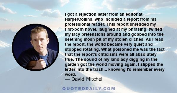 I got a rejection letter from an editor at HarperCollins, who included a report from his professional reader. This report shredded my first-born novel, laughed at my phrasing, twirled my lacy pretensions around and