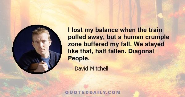 I lost my balance when the train pulled away, but a human crumple zone buffered my fall. We stayed like that, half fallen. Diagonal People.