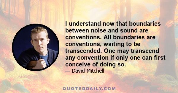 I understand now that boundaries between noise and sound are conventions. All boundaries are conventions, waiting to be transcended. One may transcend any convention if only one can first conceive of doing so.