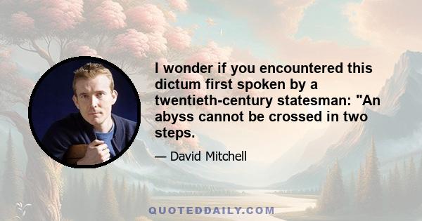 I wonder if you encountered this dictum first spoken by a twentieth-century statesman: An abyss cannot be crossed in two steps.