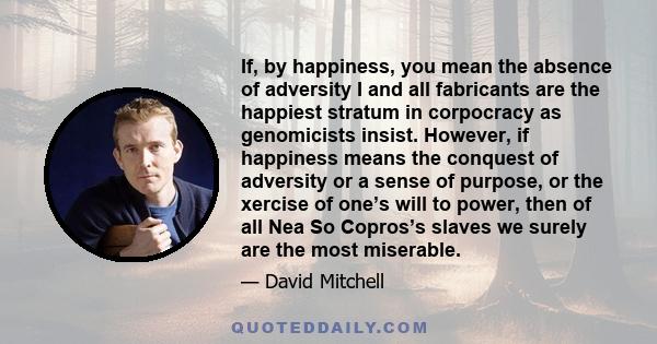 If, by happiness, you mean the absence of adversity I and all fabricants are the happiest stratum in corpocracy as genomicists insist. However, if happiness means the conquest of adversity or a sense of purpose, or the