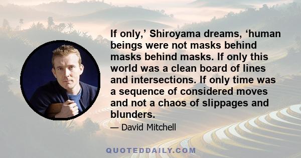 If only,’ Shiroyama dreams, ‘human beings were not masks behind masks behind masks. If only this world was a clean board of lines and intersections. If only time was a sequence of considered moves and not a chaos of