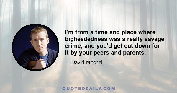 I'm from a time and place where bigheadedness was a really savage crime, and you'd get cut down for it by your peers and parents.