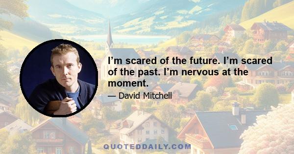 I’m scared of the future. I’m scared of the past. I’m nervous at the moment.