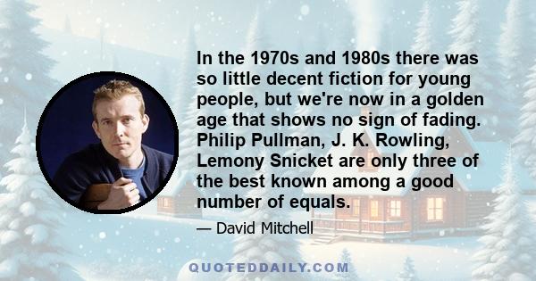 In the 1970s and 1980s there was so little decent fiction for young people, but we're now in a golden age that shows no sign of fading. Philip Pullman, J. K. Rowling, Lemony Snicket are only three of the best known