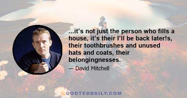 ...it’s not just the person who fills a house, it’s their I’ll be back later!s, their toothbrushes and unused hats and coats, their belongingnesses.