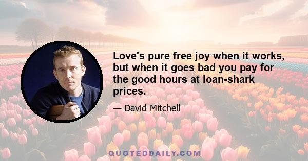 Love's pure free joy when it works, but when it goes bad you pay for the good hours at loan-shark prices.