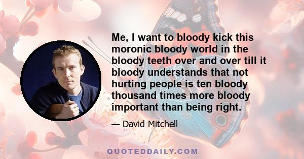 Me, I want to bloody kick this moronic bloody world in the bloody teeth over and over till it bloody understands that not hurting people is ten bloody thousand times more bloody important than being right.