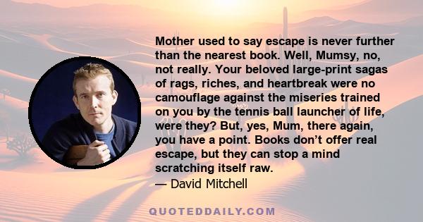 Mother used to say escape is never further than the nearest book. Well, Mumsy, no, not really. Your beloved large-print sagas of rags, riches, and heartbreak were no camouflage against the miseries trained on you by the 