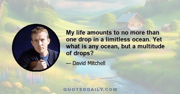 My life amounts to no more than one drop in a limitless ocean. Yet what is any ocean, but a multitude of drops?