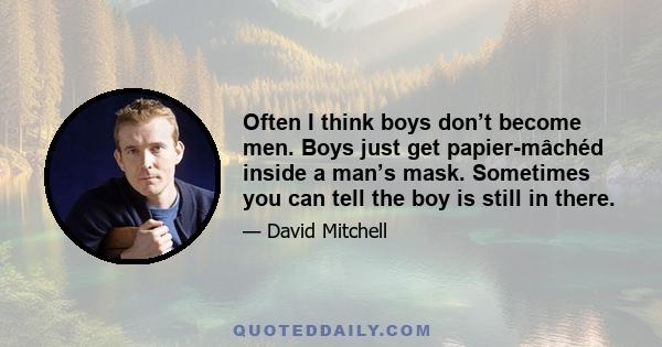 Often I think boys don’t become men. Boys just get papier-mâchéd inside a man’s mask. Sometimes you can tell the boy is still in there.