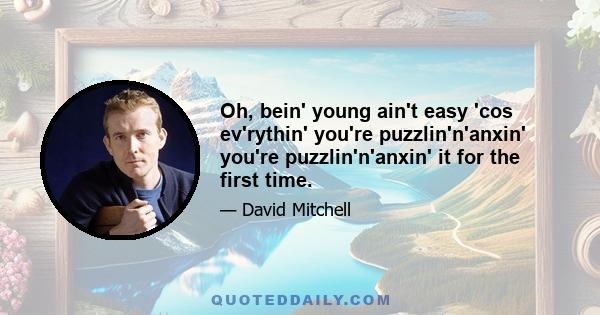 Oh, bein' young ain't easy 'cos ev'rythin' you're puzzlin'n'anxin' you're puzzlin'n'anxin' it for the first time.