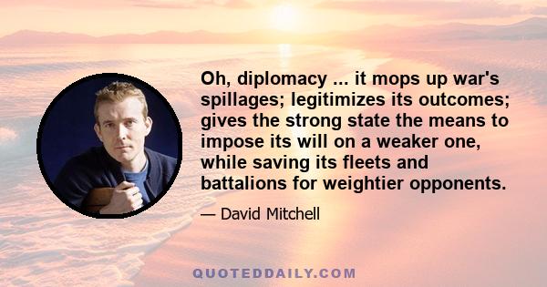 Oh, diplomacy ... it mops up war's spillages; legitimizes its outcomes; gives the strong state the means to impose its will on a weaker one, while saving its fleets and battalions for weightier opponents.