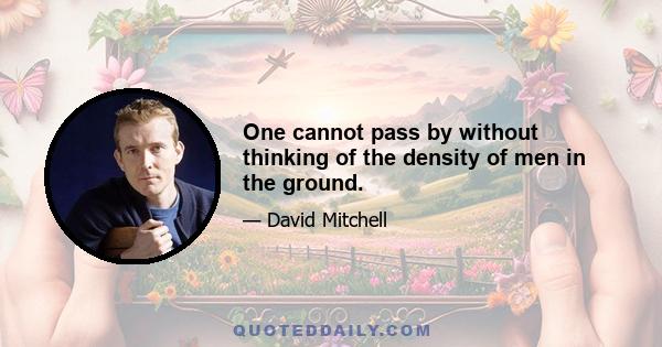 One cannot pass by without thinking of the density of men in the ground.