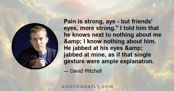 Pain is strong, aye - but friends' eyes, more strong. I told him that he knows next to nothing about me & I know nothing about him. He jabbed at his eyes & jabbed at mine, as if that single gesture were ample