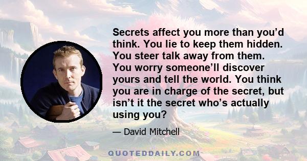 Secrets affect you more than you’d think. You lie to keep them hidden. You steer talk away from them. You worry someone’ll discover yours and tell the world. You think you are in charge of the secret, but isn’t it the