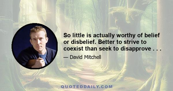 So little is actually worthy of belief or disbelief. Better to strive to coexist than seek to disapprove . . .