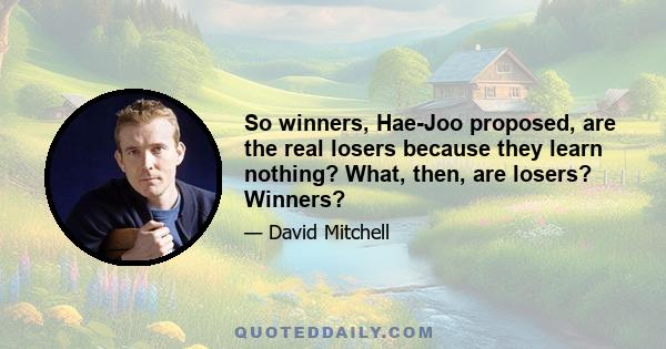 So winners, Hae-Joo proposed, are the real losers because they learn nothing? What, then, are losers? Winners?