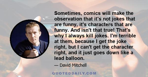 Sometimes, comics will make the observation that it's not jokes that are funny, it's characters that are funny. And isn't that true! That's why I always kill jokes. I'm terrible at them, because I get the joke right,