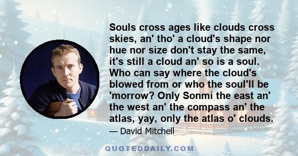 Souls cross ages like clouds cross skies, an' tho' a cloud's shape nor hue nor size don't stay the same, it's still a cloud an' so is a soul. Who can say where the cloud's blowed from or who the soul'll be 'morrow? Only 