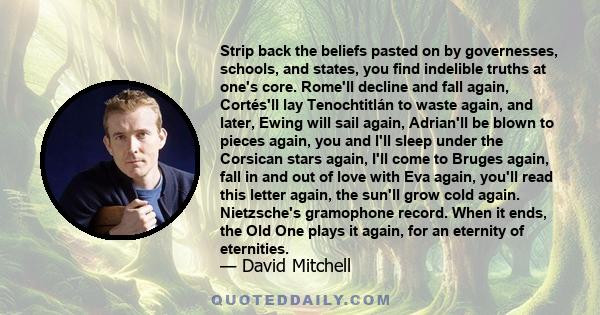 Strip back the beliefs pasted on by governesses, schools, and states, you find indelible truths at one's core. Rome'll decline and fall again, Cortés'll lay Tenochtitlán to waste again, and later, Ewing will sail again, 