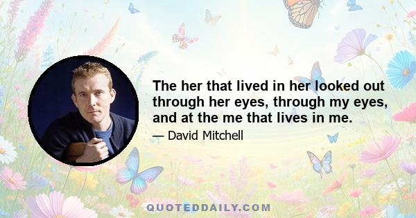 The her that lived in her looked out through her eyes, through my eyes, and at the me that lives in me.