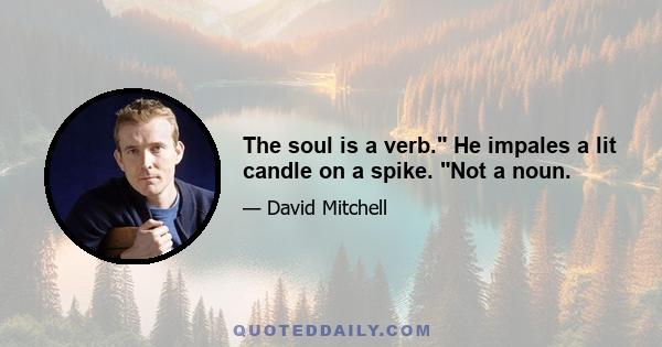 The soul is a verb. He impales a lit candle on a spike. Not a noun.