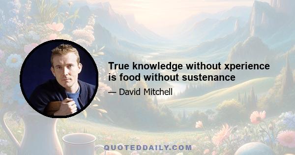 True knowledge without xperience is food without sustenance