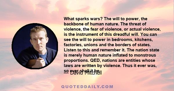 What sparks wars? The will to power, the backbone of human nature. The threat of violence, the fear of violence, or actual violence, is the instrument of this dreadful will. You can see the will to power in bedrooms,