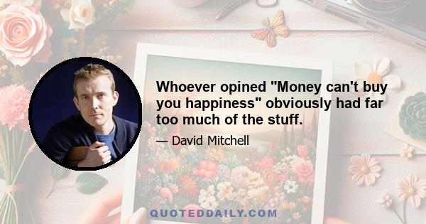 Whoever opined Money can't buy you happiness obviously had far too much of the stuff.