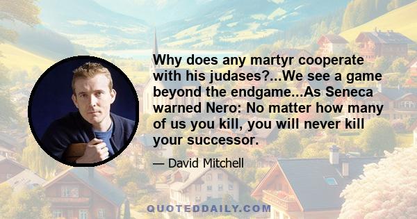 Why does any martyr cooperate with his judases?...We see a game beyond the endgame...As Seneca warned Nero: No matter how many of us you kill, you will never kill your successor.