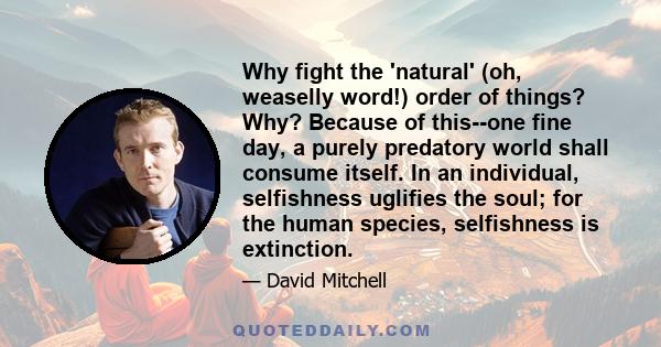 Why fight the 'natural' (oh, weaselly word!) order of things? Why? Because of this--one fine day, a purely predatory world shall consume itself. In an individual, selfishness uglifies the soul; for the human species,