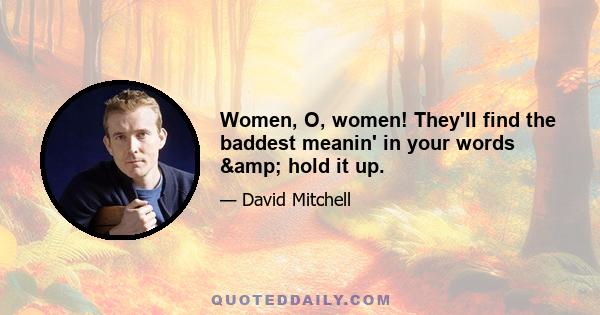 Women, O, women! They'll find the baddest meanin' in your words & hold it up.