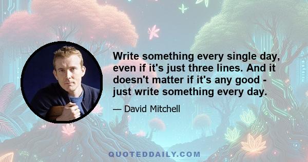 Write something every single day, even if it's just three lines. And it doesn't matter if it's any good - just write something every day.