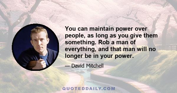 You can maintain power over people, as long as you give them something. Rob a man of everything, and that man will no longer be in your power.