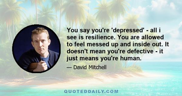 You say you're 'depressed' - all i see is resilience. You are allowed to feel messed up and inside out. It doesn't mean you're defective - it just means you're human.